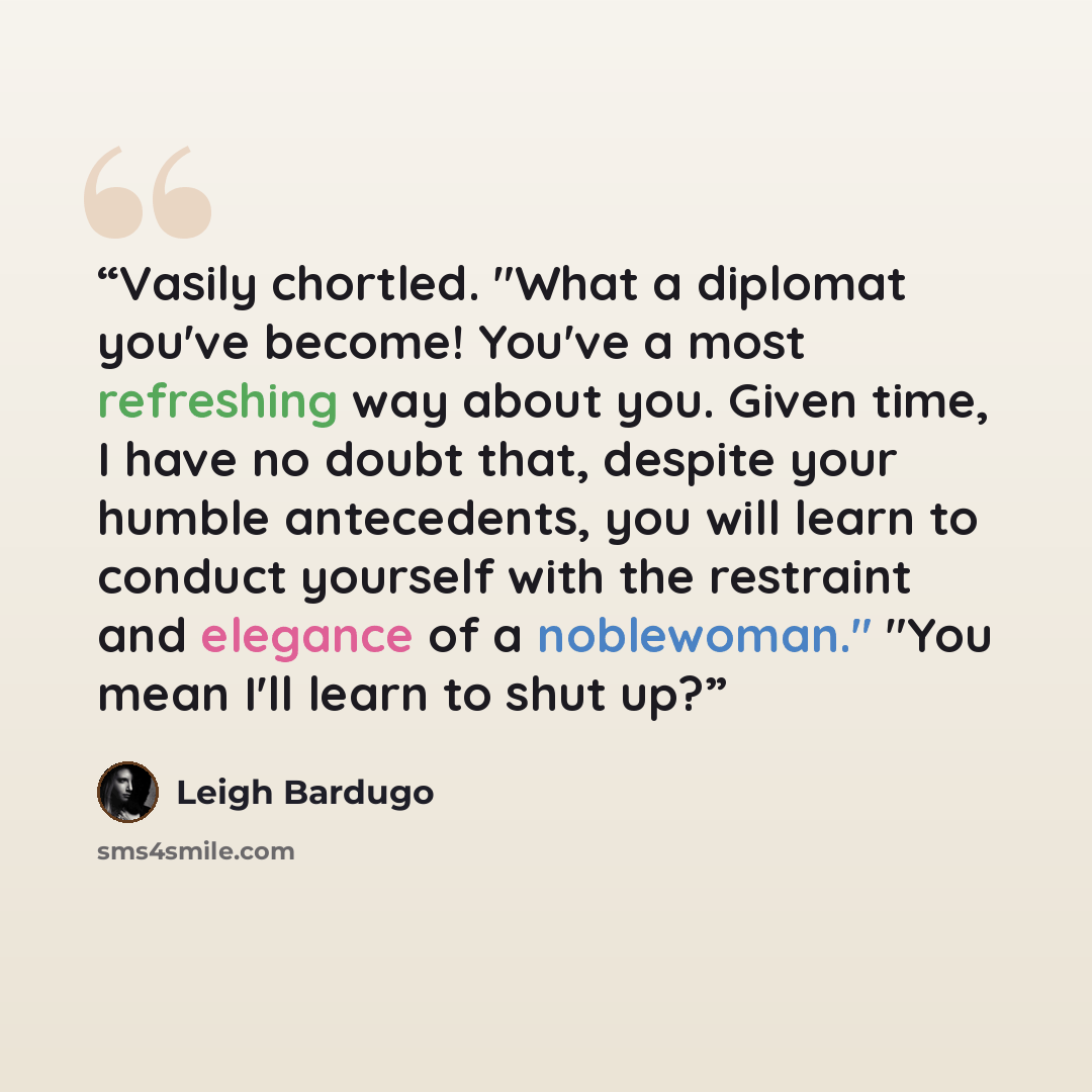 “Vasily chortled. "What a diplomat you've become! You've a most refreshing way about you. Given time, I have no doubt that, despite your humble antecedents, you will learn to conduct yourself with the restraint and elegance of a noblewoman." "You mean I'll learn to shut up?” quote by Leigh Bardugo