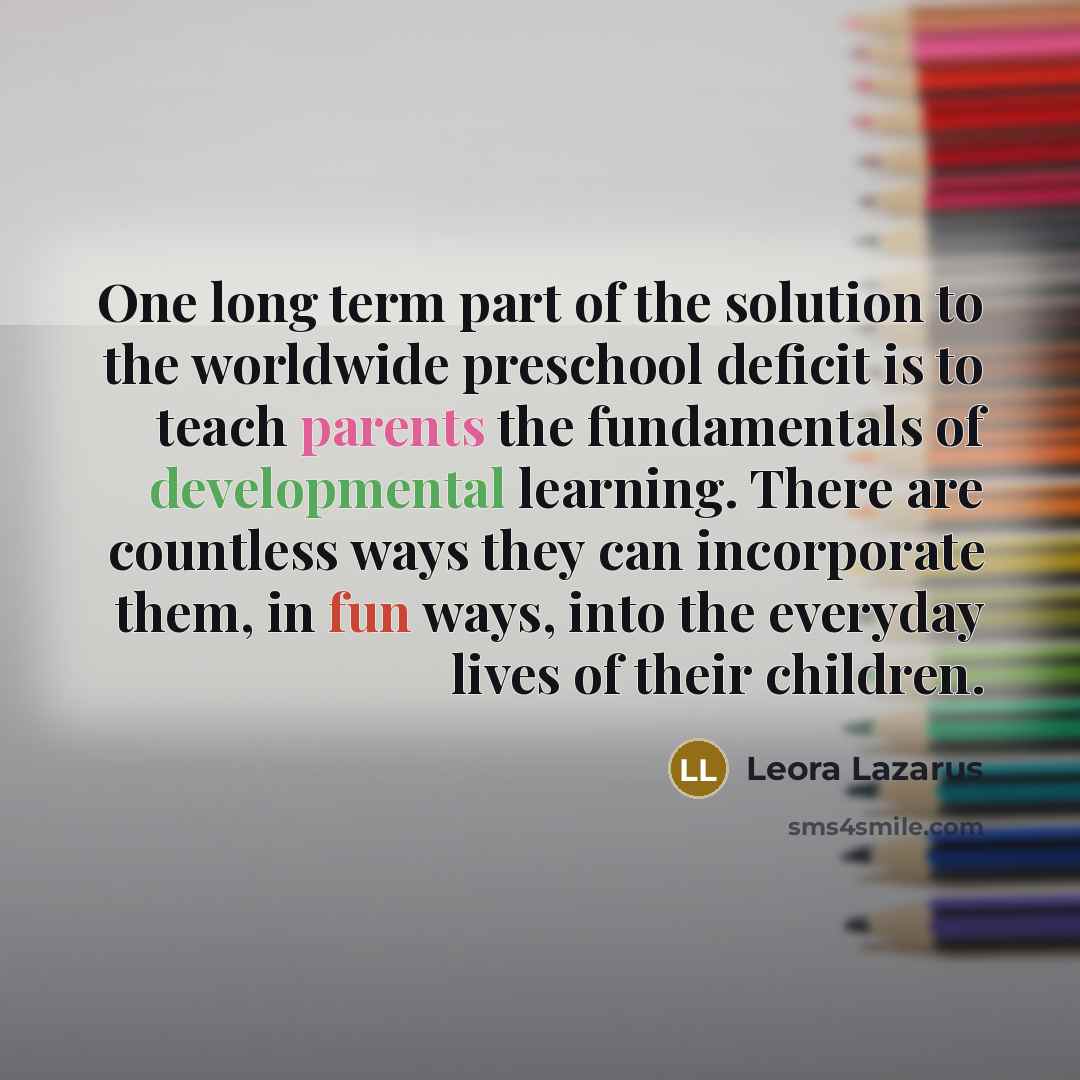 “One long term part of the solution to the worldwide preschool deficit is to teach parents the fundamentals of developmental learning. There are countless ways they can incorporate them, in fun ways, into the everyday lives of their children.” quote by Leora Lazarus