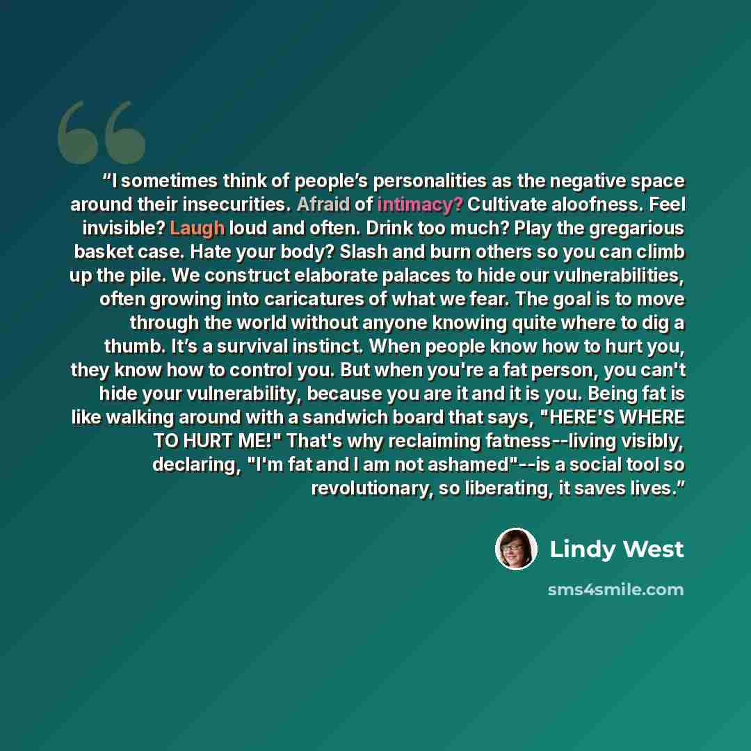 “I sometimes think of people’s personalities as the negative space around their insecurities. Afraid of intimacy? Cultivate aloofness. Feel invisible? Laugh loud and often. Drink too much? Play the gregarious basket case. Hate your body? Slash and burn others so you can climb up the pile. We…” quote by Lindy West