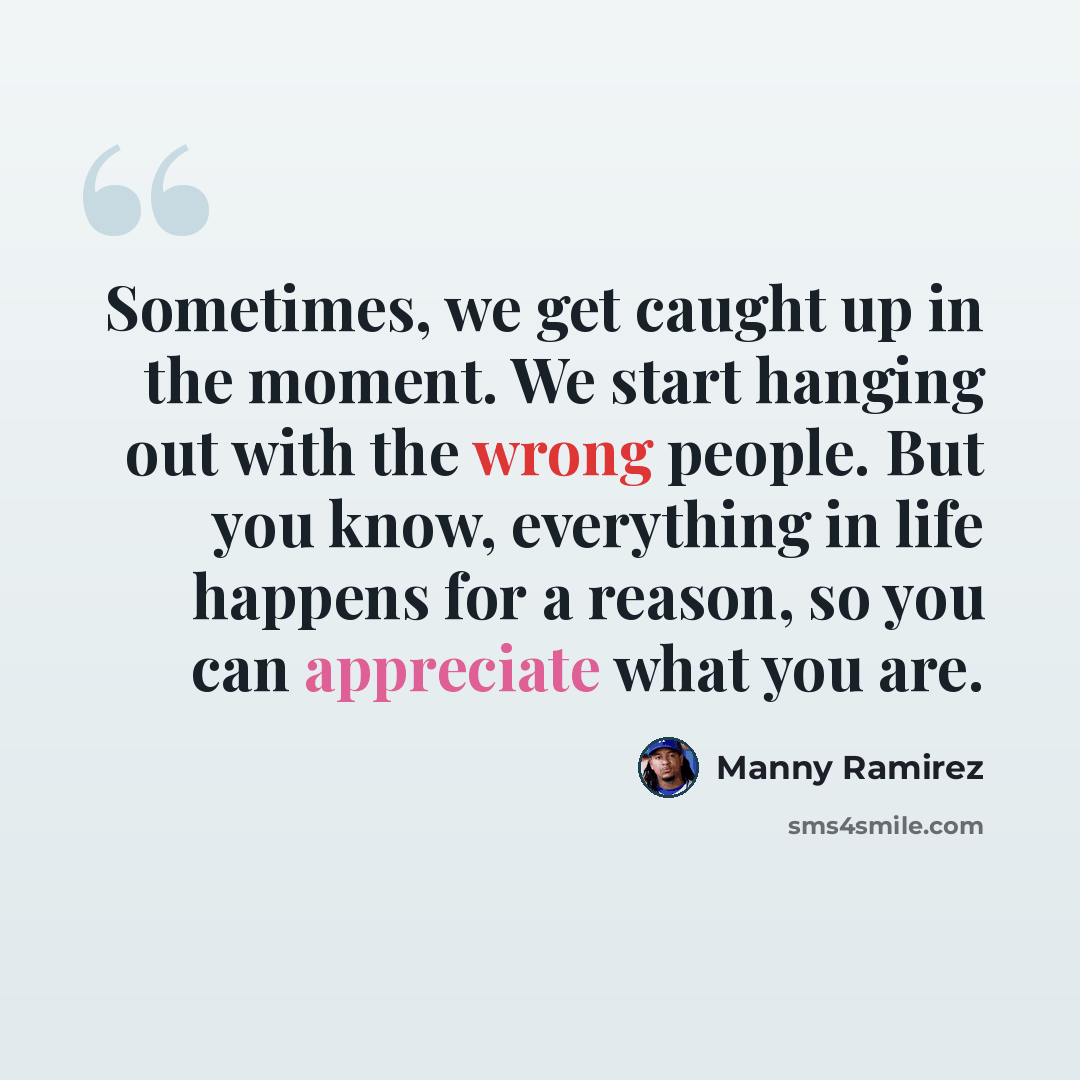 “Sometimes, we get caught up in the moment. We start hanging out with the wrong people. But you know, everything in life happens for a reason, so you can appreciate what you are.” quote by Manny Ramirez