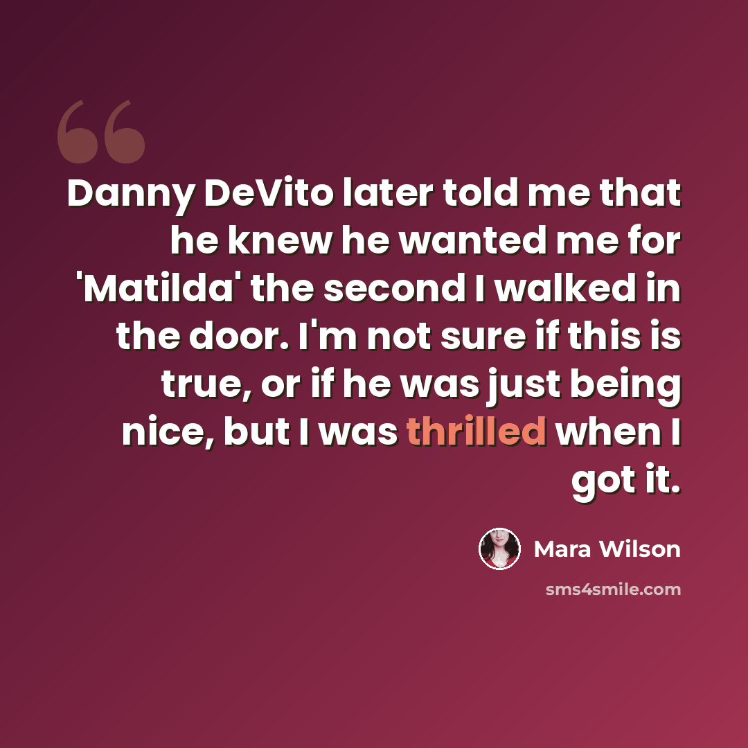 “Danny DeVito later told me that he knew he wanted me for 'Matilda' the second I walked in the door. I'm not sure if this is true, or if he was just being nice, but I was thrilled when I got it.” quote by Mara Wilson