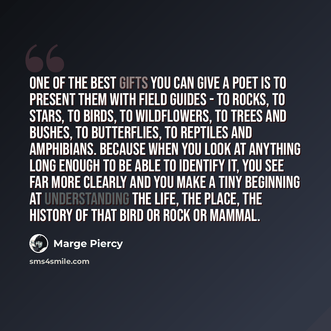 “One of the best gifts you can give a poet is to present them with field guides - to rocks, to stars, to birds, to wildflowers, to trees and bushes, to butterflies, to reptiles and amphibians. Because when you look at anything long enough to be able to identify it, you see far more clearly and you…” quote by Marge Piercy