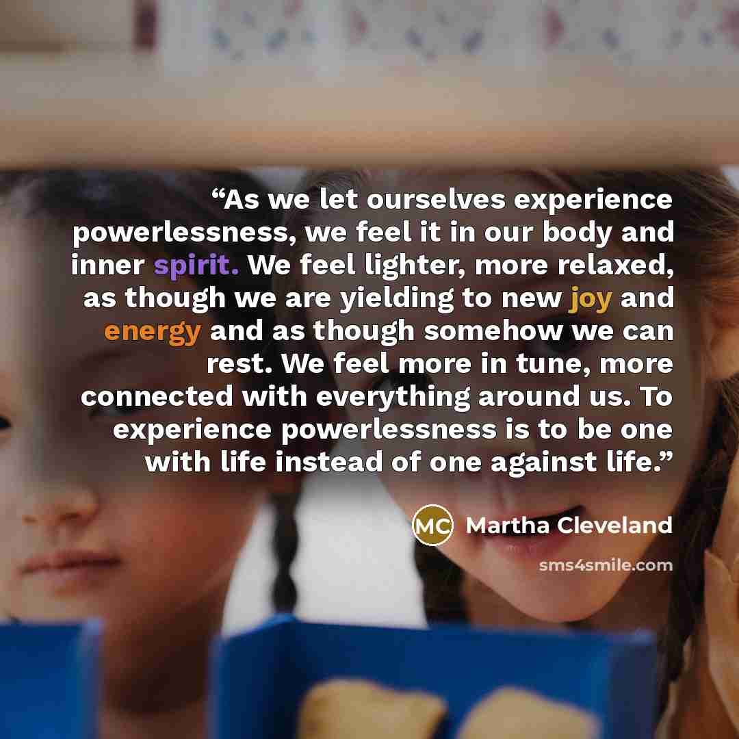 “As we let ourselves experience powerlessness, we feel it in our body and inner spirit. We feel lighter, more relaxed, as though we are yielding to new joy and energy and as though somehow we can rest. We feel more in tune, more connected with everything around us. To experience powerlessness is to…” quote by Martha Cleveland