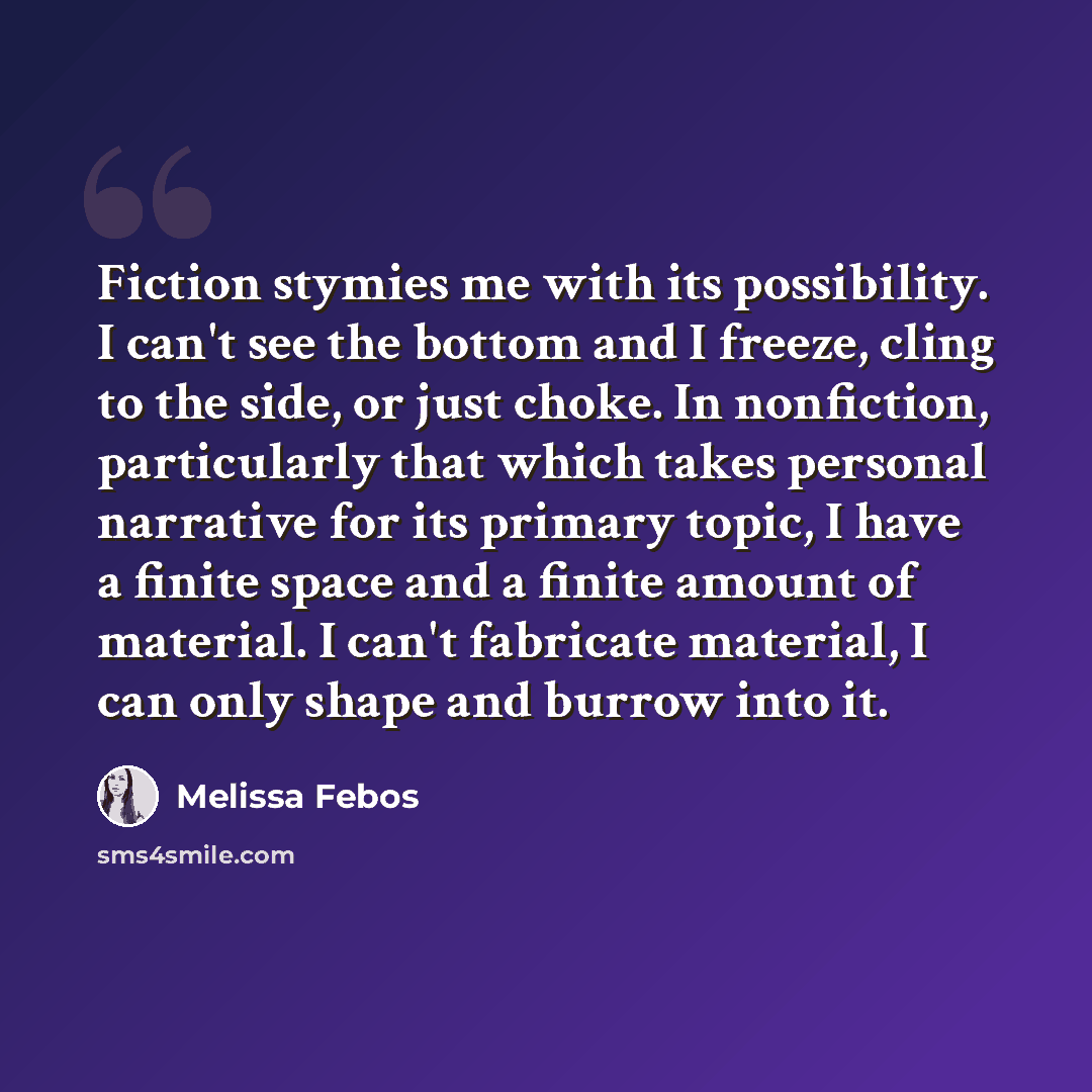 “Fiction stymies me with its possibility. I can't see the bottom and I freeze, cling to the side, or just choke. In nonfiction, particularly that which takes personal narrative for its primary topic, I have a finite space and a finite amount of material. I can't fabricate material, I can only shape…” quote by Melissa Febos