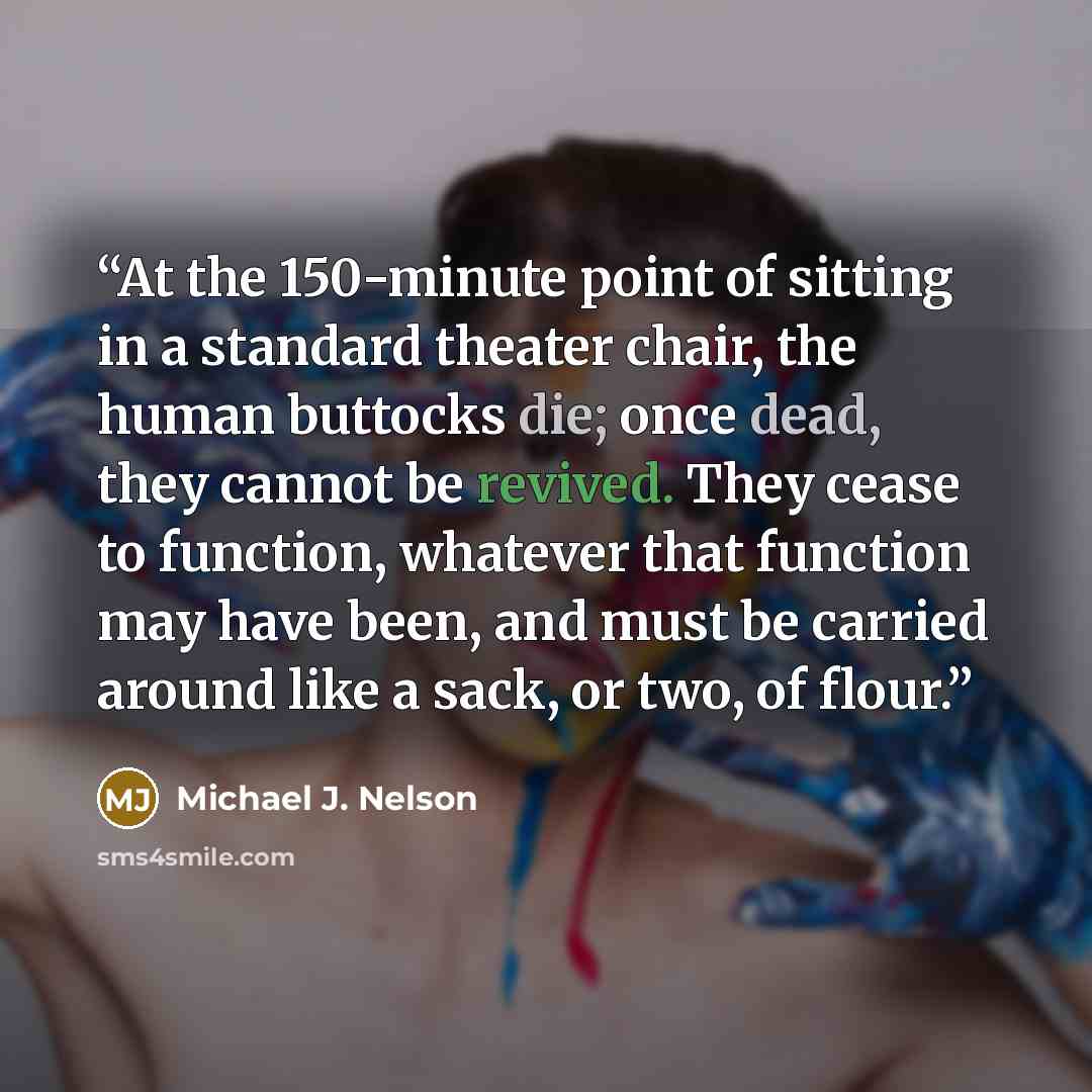 “At the 150-minute point of sitting in a standard theater chair, the human buttocks die; once dead, they cannot be revived. They cease to function, whatever that function may have been, and must be carried around like a sack, or two, of flour.” quote by Michael J. Nelson