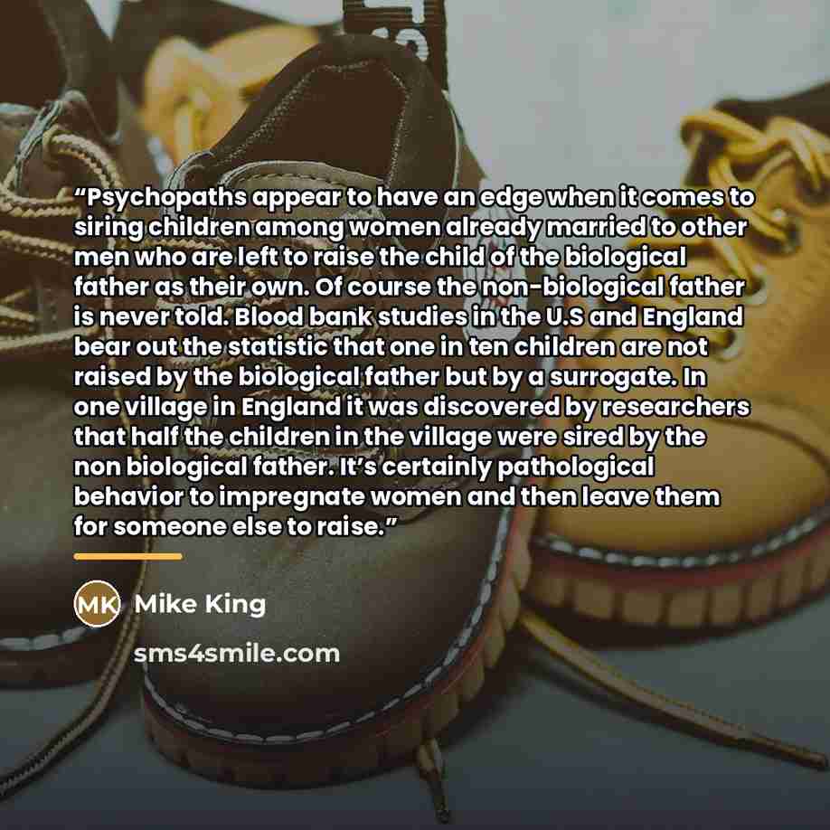 “Psychopaths appear to have an edge when it comes to siring children among women already married to other men who are left to raise the child of the biological father as their own. Of course the non-biological father is never told. Blood bank studies in the U.S and England bear out the statistic…” quote by Mike King