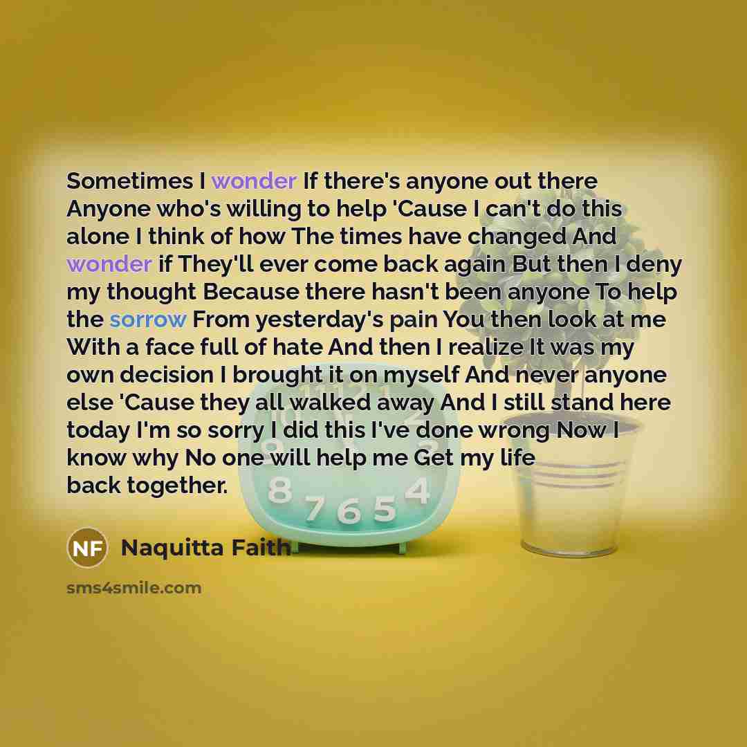 “Sometimes I wonder If there's anyone out there Anyone who's willing to help 'Cause I can't do this alone I think of how The times have changed And wonder if They'll ever come back again But then I deny my thought Because there hasn't been anyone To help the sorrow From yesterday's pain You then…” quote by Naquitta Faith