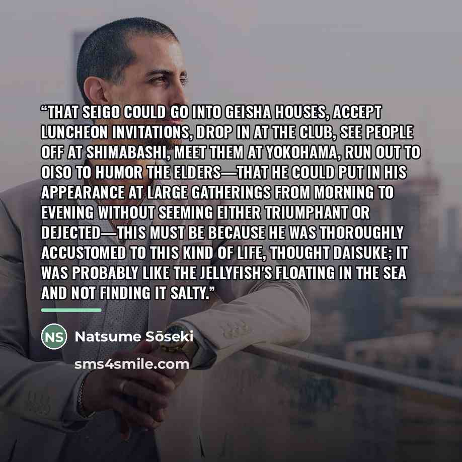 “That Seigo could go into geisha houses, accept luncheon invitations, drop in at the Club, see people off at Shimabashi, meet them at Yokohama, run out to Oiso to humor the elders—that he could put in his appearance at large gatherings from morning to evening without seeming either triumphant or…” quote by Natsume Sōseki