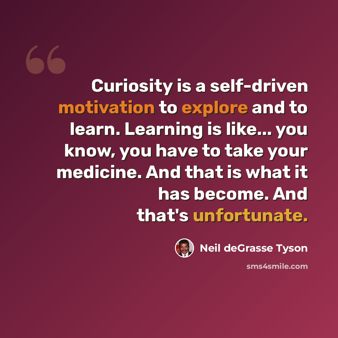 “Curiosity is a self-driven motivation to explore and to learn. Learning is like... you know, you have to take your medicine. And that is what it has become. And that's unfortunate.” quote by Neil deGrasse Tyson