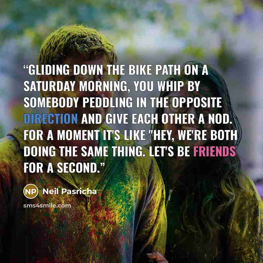 “Gliding down the bike path on a Saturday morning, you whip by somebody peddling in the opposite direction and give each other a nod. For a moment it's like "Hey, we're both doing the same thing. Let's be friends for a second.” quote by Neil Pasricha