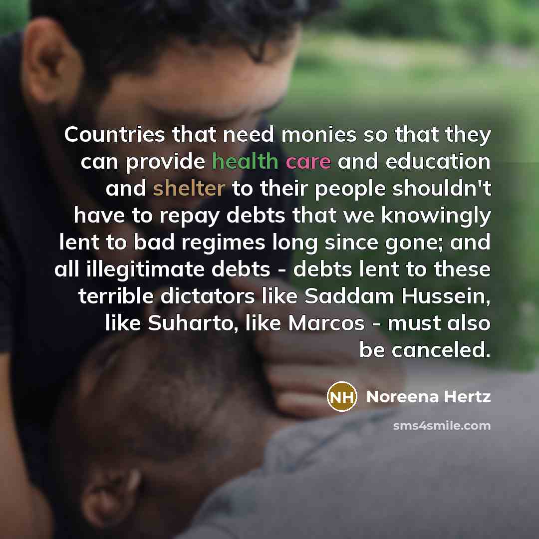 “Countries that need monies so that they can provide health care and education and shelter to their people shouldn't have to repay debts that we knowingly lent to bad regimes long since gone; and all illegitimate debts - debts lent to these terrible dictators like Saddam Hussein, like Suharto, like…” quote by Noreena Hertz