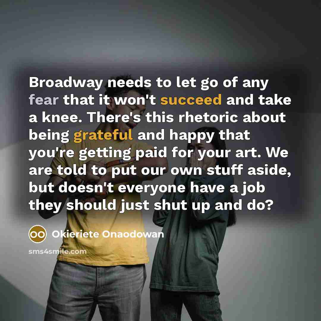 “Broadway needs to let go of any fear that it won't succeed and take a knee. There's this rhetoric about being grateful and happy that you're getting paid for your art. We are told to put our own stuff aside, but doesn't everyone have a job they should just shut up and do?” quote by Okieriete Onaodowan