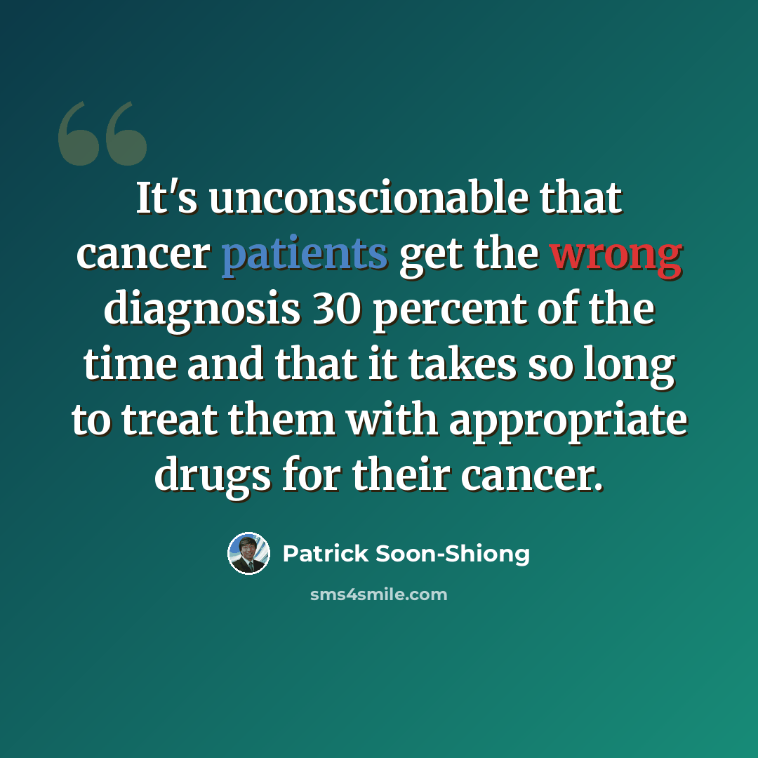 “It's unconscionable that cancer patients get the wrong diagnosis 30 percent of the time and that it takes so long to treat them with appropriate drugs for their cancer.” quote by Patrick Soon-Shiong