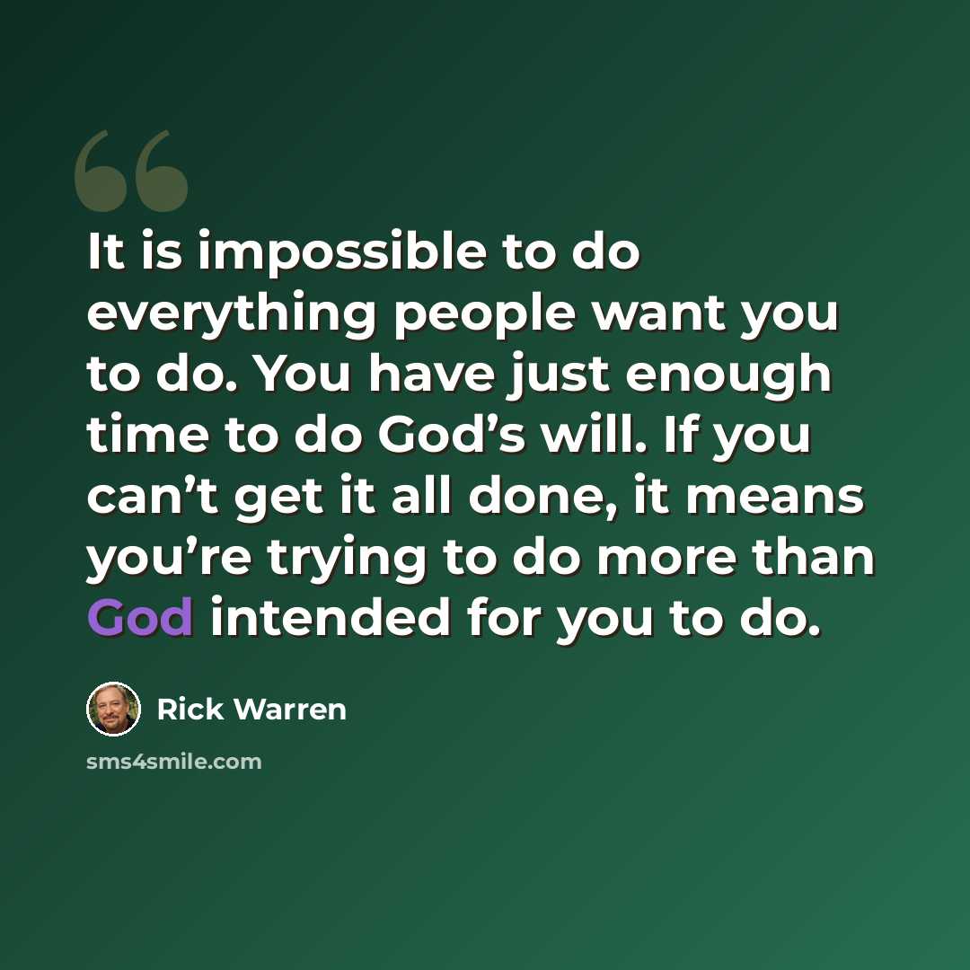 “It is impossible to do everything people want you to do. You have just enough time to do God’s will. If you can’t get it all done, it means you’re trying to do more than God intended for you to do.” quote by Rick Warren