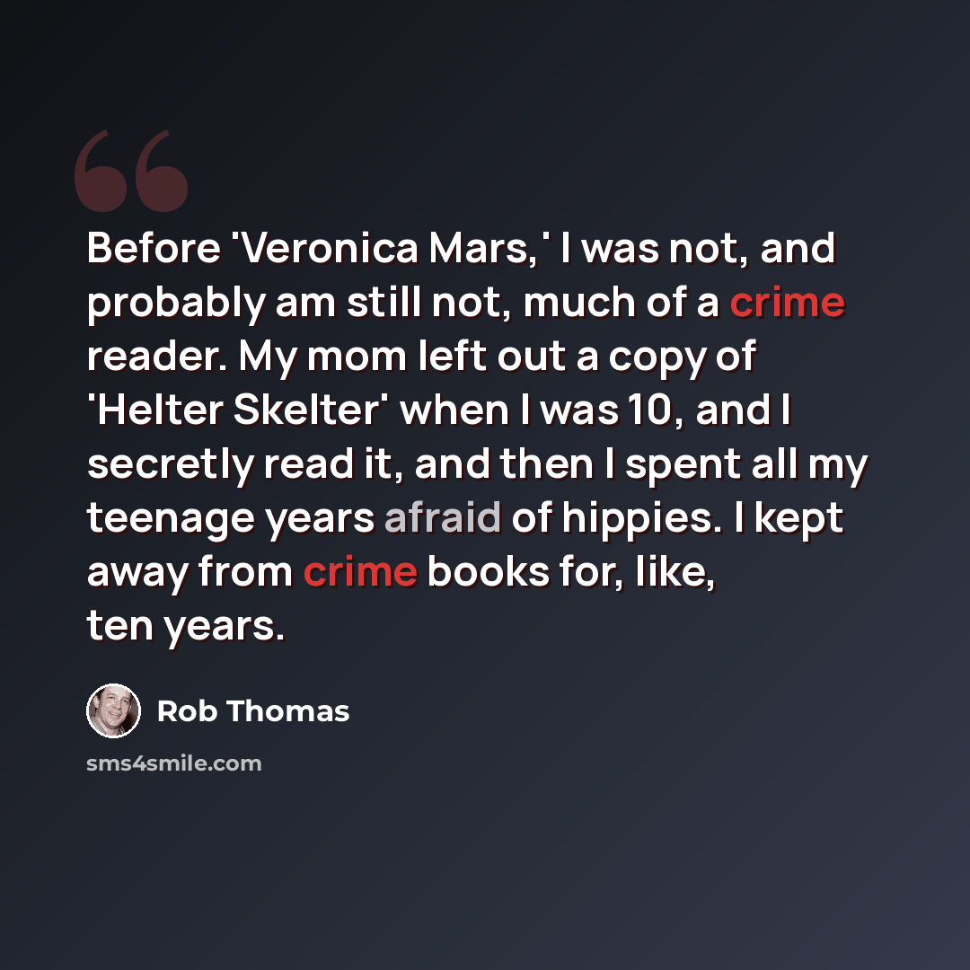 “Before 'Veronica Mars,' I was not, and probably am still not, much of a crime reader. My mom left out a copy of 'Helter Skelter' when I was 10, and I secretly read it, and then I spent all my teenage years afraid of hippies. I kept away from crime books for, like, ten years.” quote by Rob Thomas