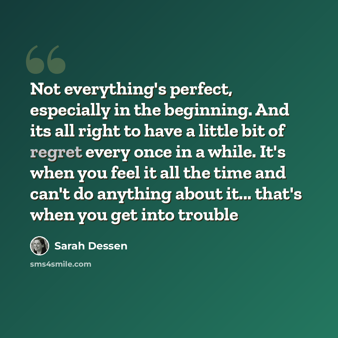 “Not everything's perfect, especially in the beginning. And its all right to have a little bit of regret every once in a while. It's when you feel it all the time and can't do anything about it... that's when you get into trouble” quote by Sarah Dessen