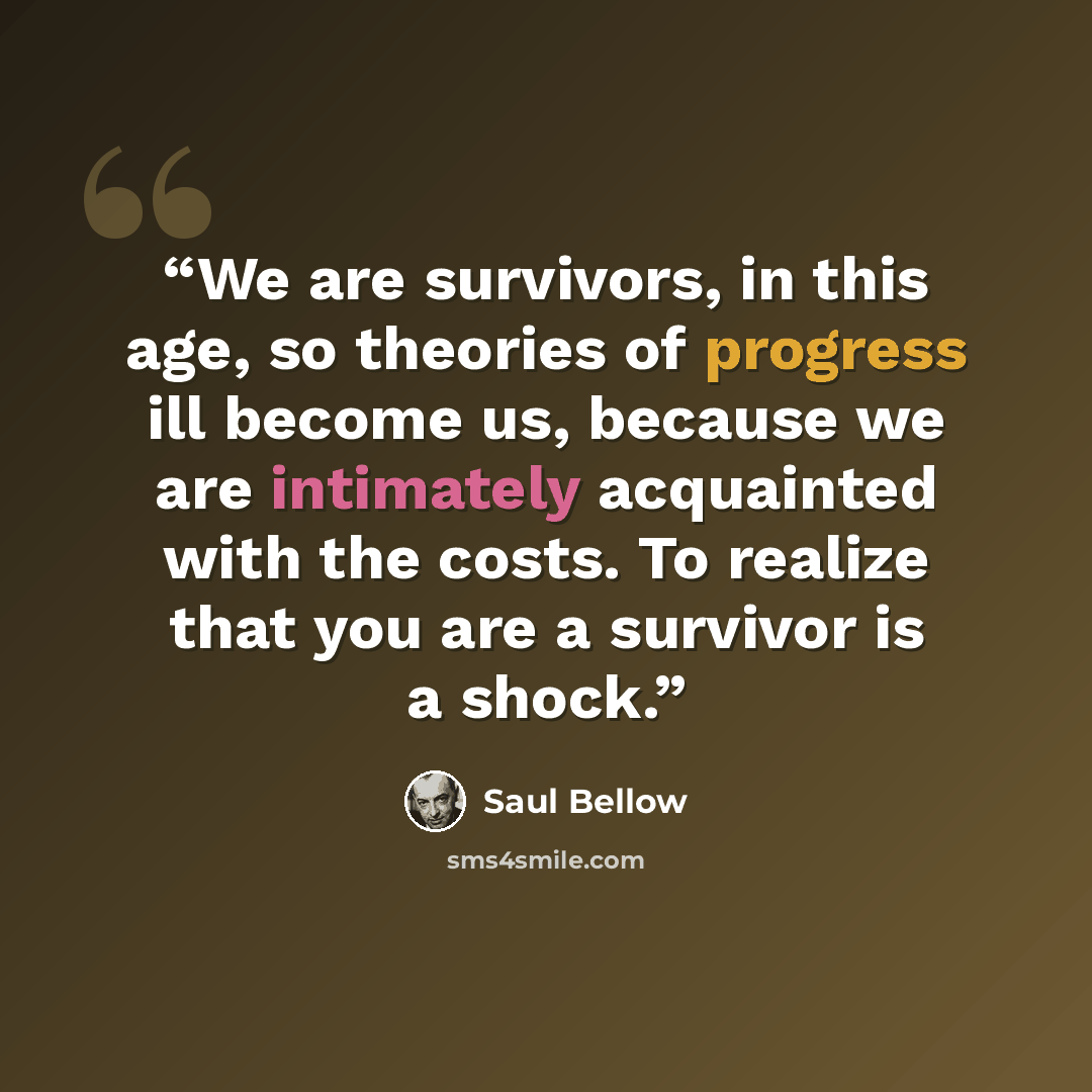 “We are survivors, in this age, so theories of progress ill become us, because we are intimately acquainted with the costs. To realize that you are a survivor is a shock.” quote by Saul Bellow