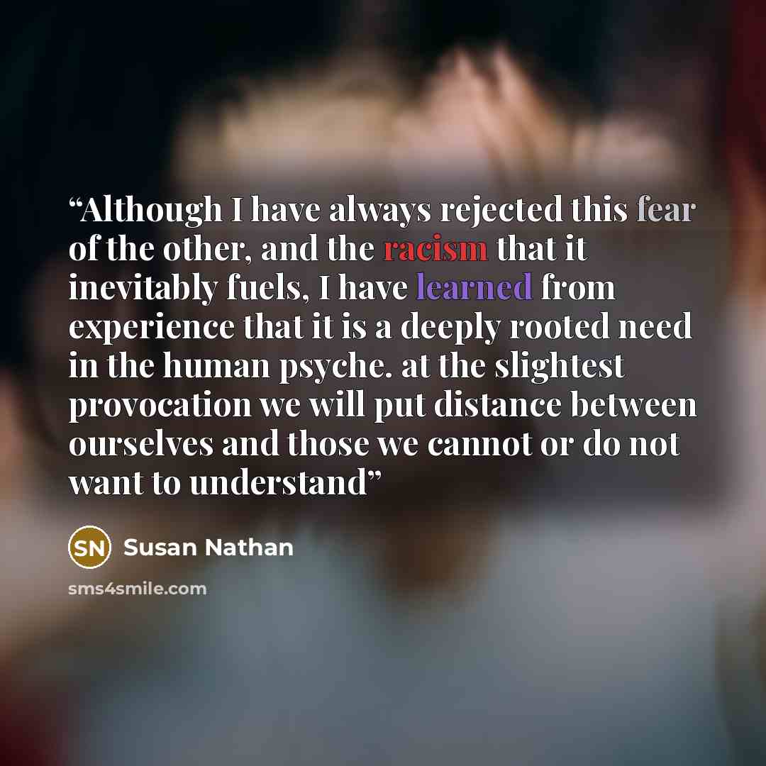 “Although I have always rejected this fear of the other, and the racism that it inevitably fuels, I have learned from experience that it is a deeply rooted need in the human psyche. at the slightest provocation we will put distance between ourselves and those we cannot or do not want to understand” quote by Susan Nathan