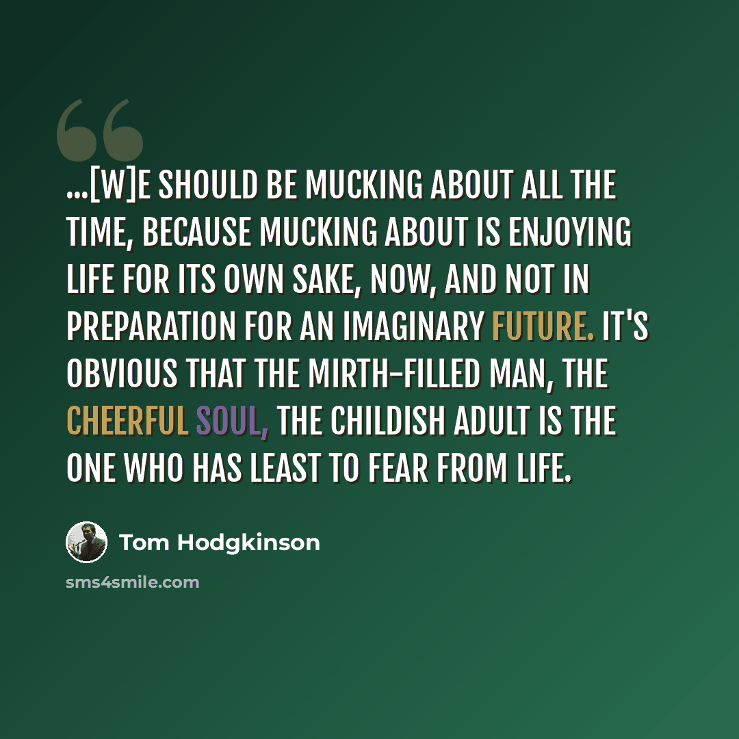 “...[W]e should be mucking about all the time, because mucking about is enjoying life for its own sake, now, and not in preparation for an imaginary future. It's obvious that the mirth-filled man, the cheerful soul, the childish adult is the one who has least to fear from life.” quote by Tom Hodgkinson