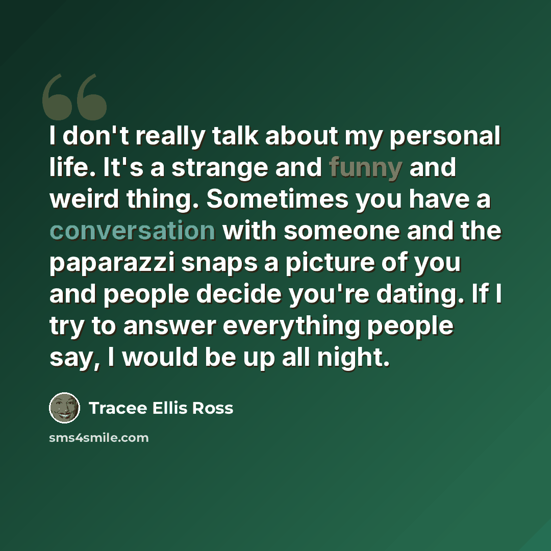 “I don't really talk about my personal life. It's a strange and funny and weird thing. Sometimes you have a conversation with someone and the paparazzi snaps a picture of you and people decide you're dating. If I try to answer everything people say, I would be up all night.” quote by Tracee Ellis Ross