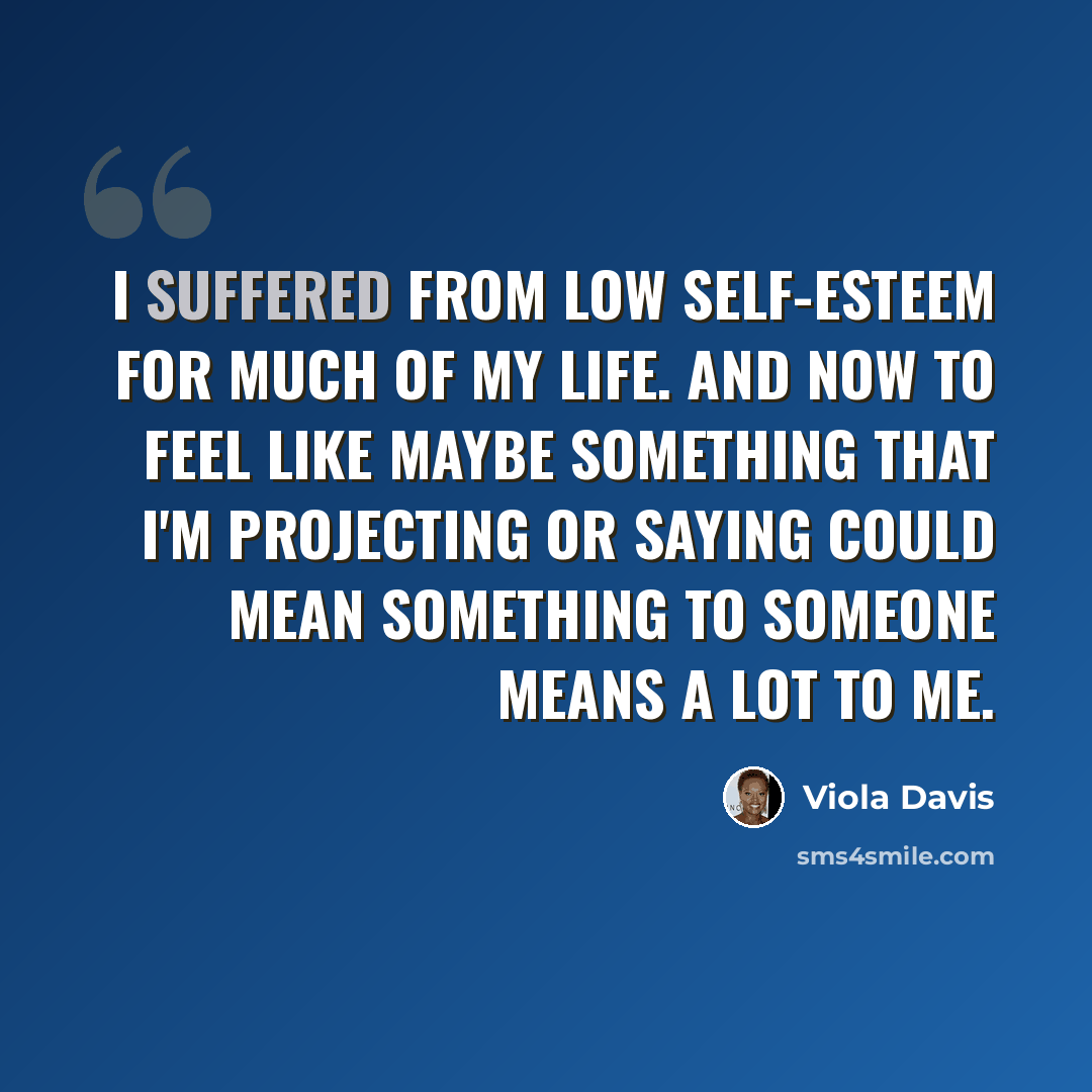 “I suffered from low self-esteem for much of my life. And now to feel like maybe something that I'm projecting or saying could mean something to someone means a lot to me.” quote by Viola Davis