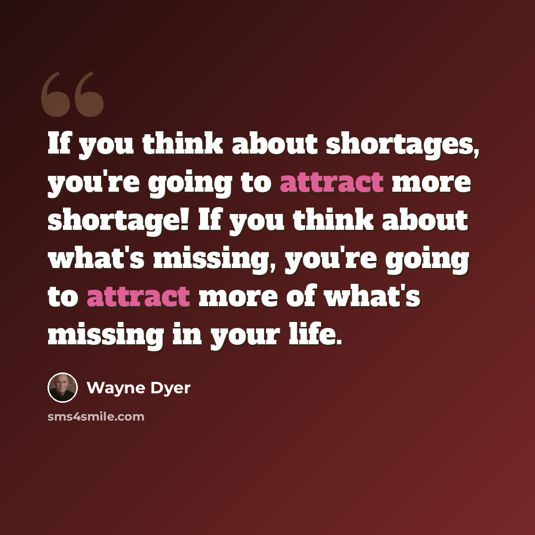 “If you think about shortages, you're going to attract more shortage! If you think about what's missing, you're going to attract more of what's missing in your life.” quote by Wayne Dyer