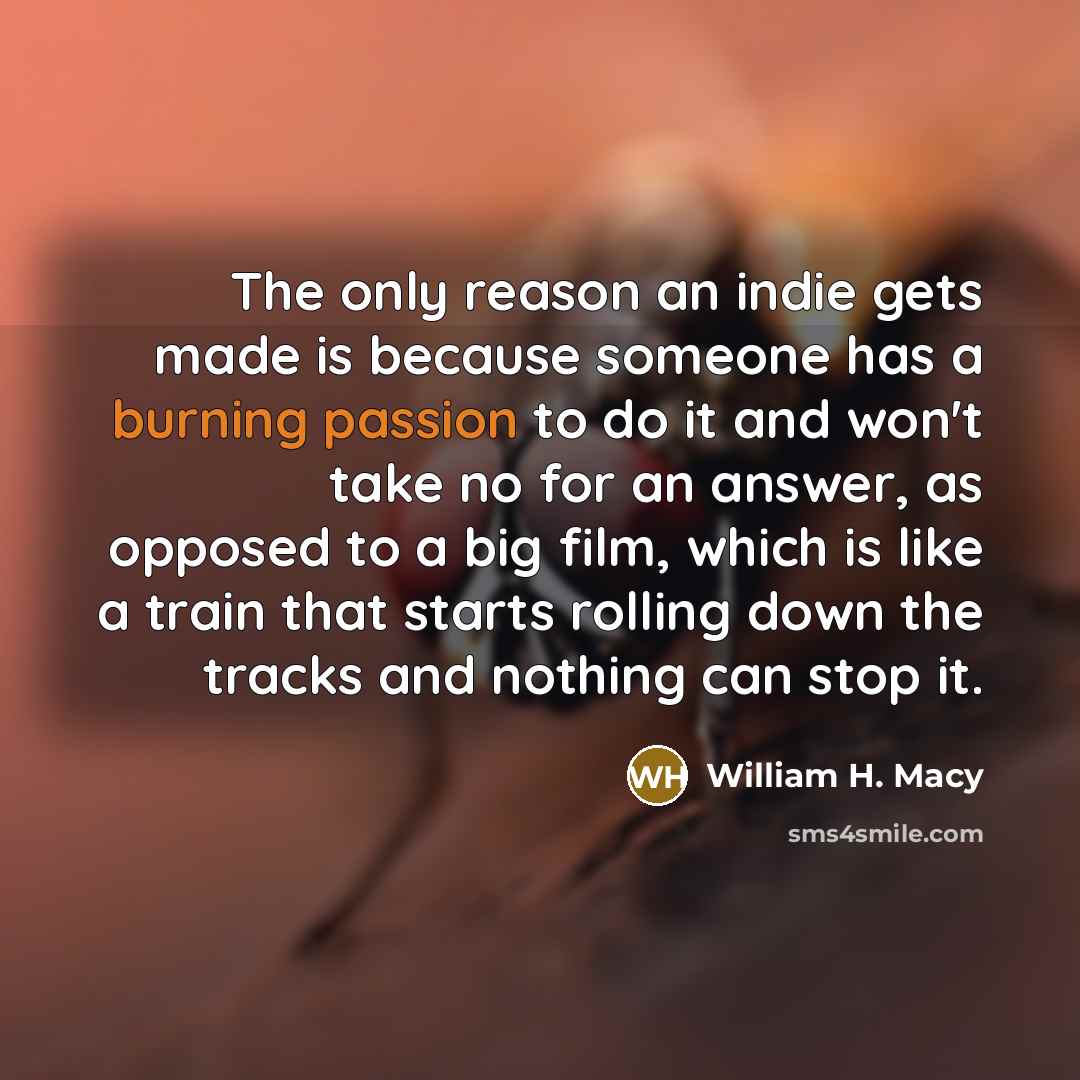 “The only reason an indie gets made is because someone has a burning passion to do it and won't take no for an answer, as opposed to a big film, which is like a train that starts rolling down the tracks and nothing can stop it.” quote by William H. Macy