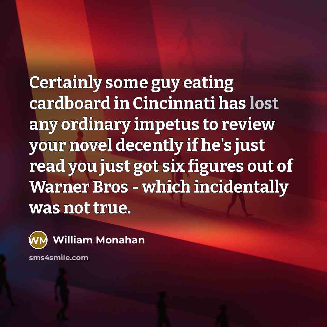 “Certainly some guy eating cardboard in Cincinnati has lost any ordinary impetus to review your novel decently if he's just read you just got six figures out of Warner Bros - which incidentally was not true.” quote by William Monahan