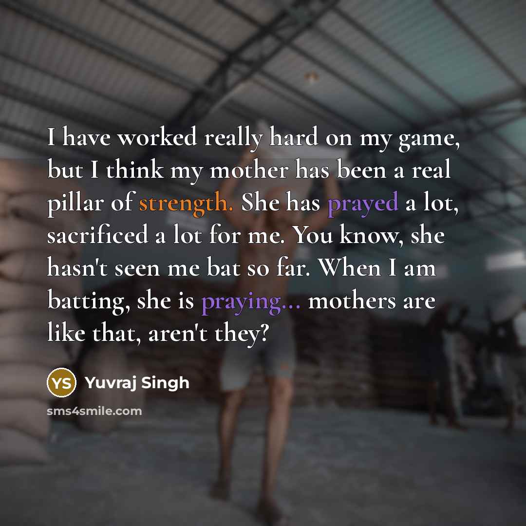 “I have worked really hard on my game, but I think my mother has been a real pillar of strength. She has prayed a lot, sacrificed a lot for me. You know, she hasn't seen me bat so far. When I am batting, she is praying... mothers are like that, aren't they?” quote by Yuvraj Singh