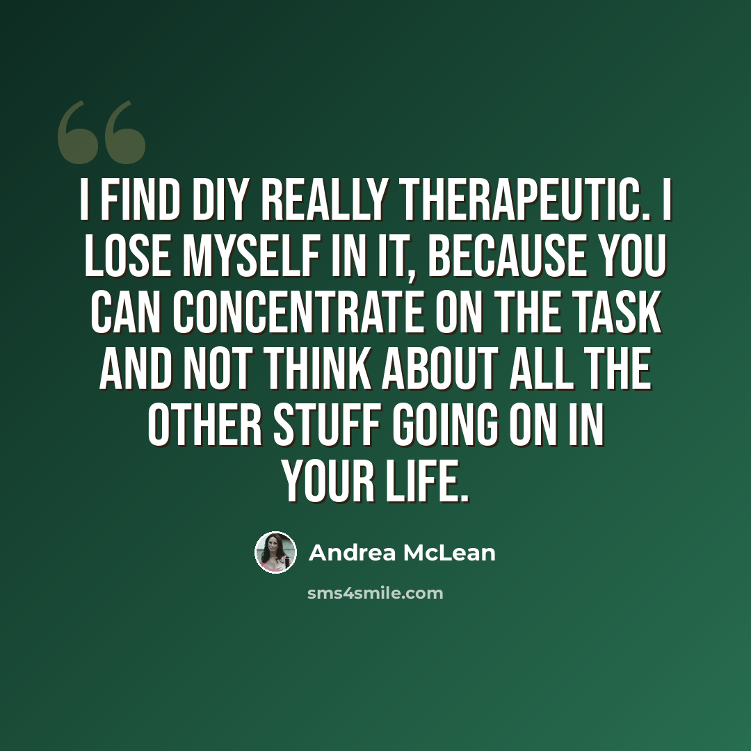 “I find DIY really therapeutic. I lose myself in it, because you can concentrate on the task and not think about all the other stuff going on in your life.” quote by Andrea McLean