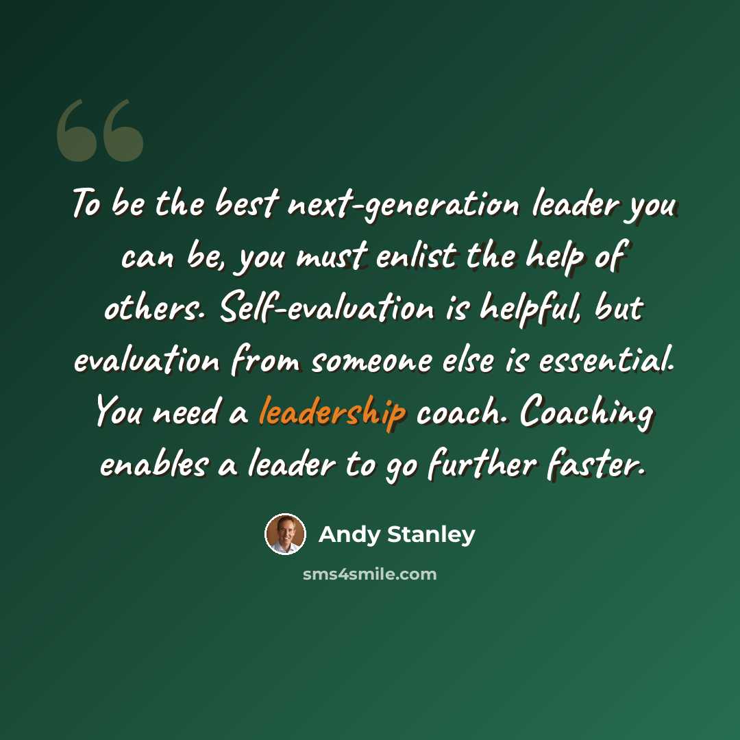 “To be the best next-generation leader you can be, you must enlist the help of others. Self-evaluation is helpful, but evaluation from someone else is essential. You need a leadership coach. Coaching enables a leader to go further faster.” quote by Andy Stanley