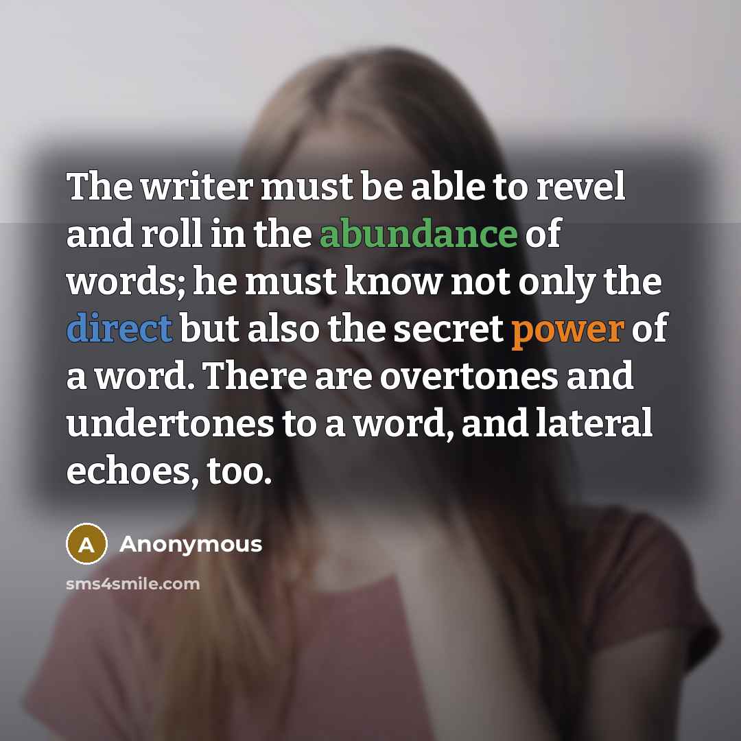 “The writer must be able to revel and roll in the abundance of words; he must know not only the direct but also the secret power of a word. There are overtones and undertones to a word, and lateral echoes, too.” quote by Anonymous