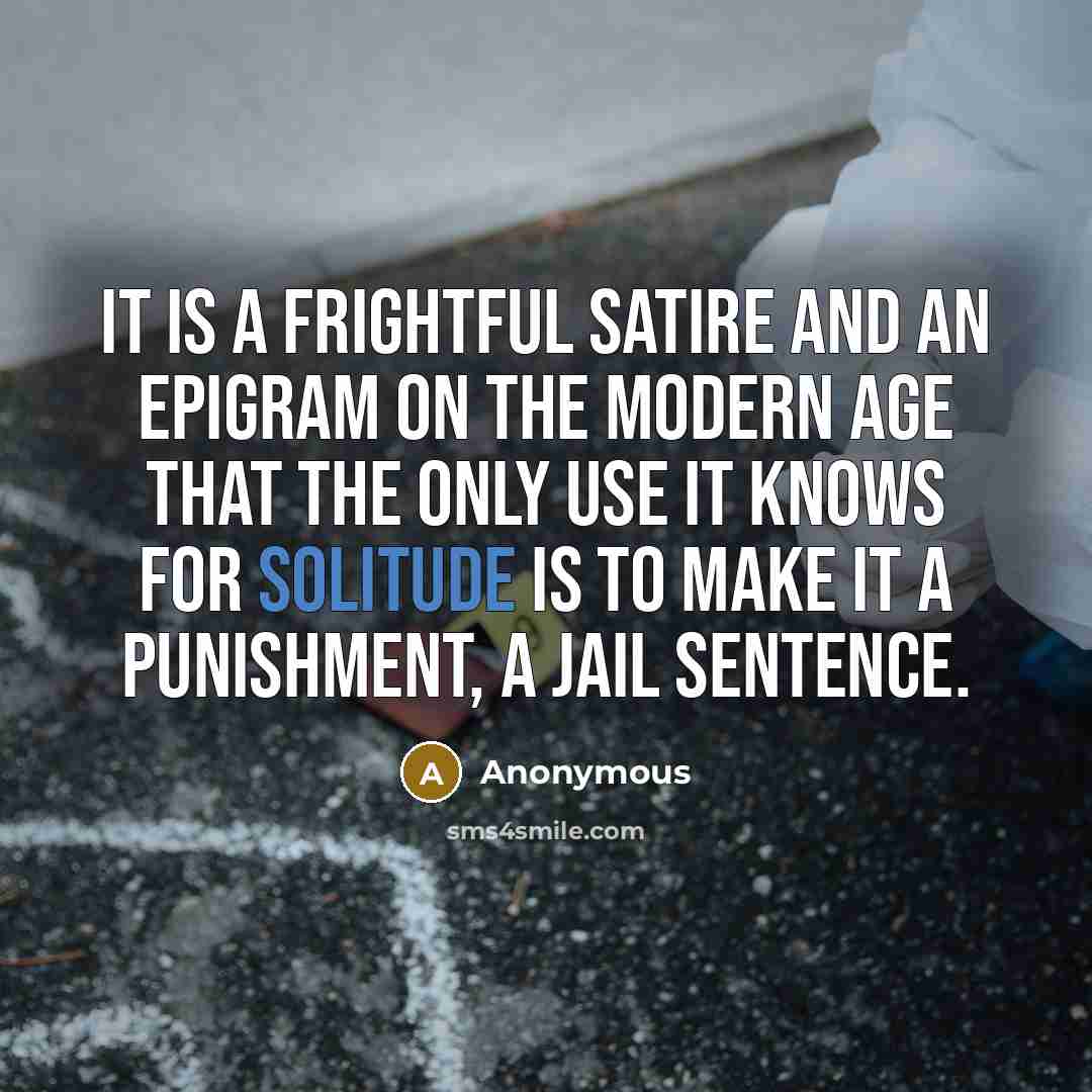 “It is a frightful satire and an epigram on the modern age that the only use it knows for solitude is to make it a punishment, a jail sentence.” quote by Anonymous