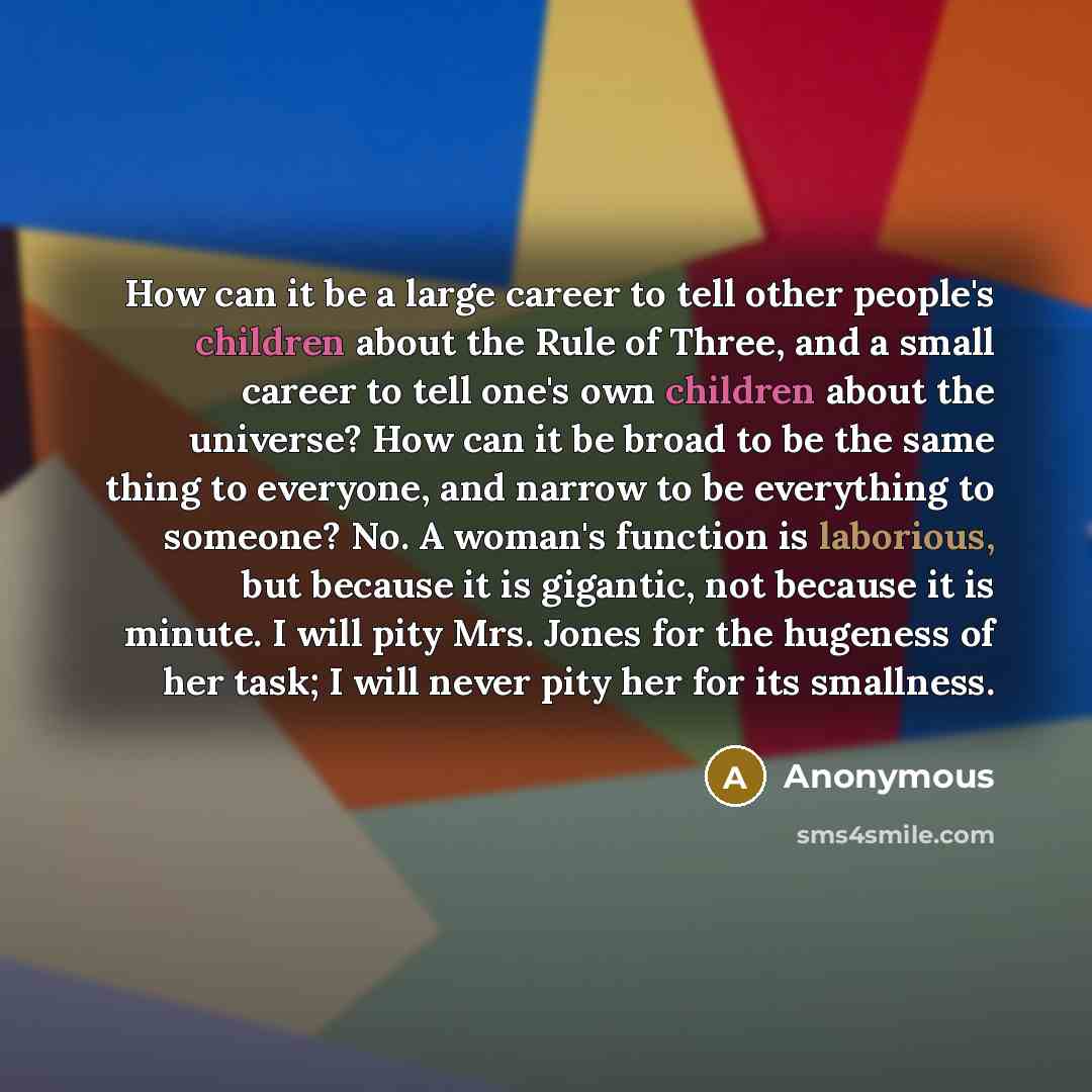 “How can it be a large career to tell other people's children about the Rule of Three, and a small career to tell one's own children about the universe? How can it be broad to be the same thing to everyone, and narrow to be everything to someone? No. A woman's function is laborious, but because it…” quote by Anonymous