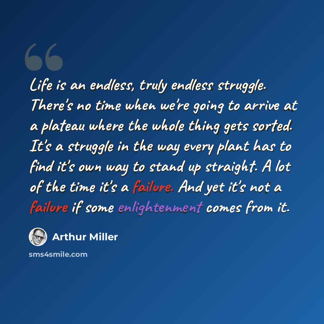 “Life is an endless, truly endless struggle. There's no time when we're going to arrive at a plateau where the whole thing gets sorted. It's a struggle in the way every plant has to find it's own way to stand up straight. A lot of the time it's a failure. And yet it's not a failure if some…” quote by Arthur Miller