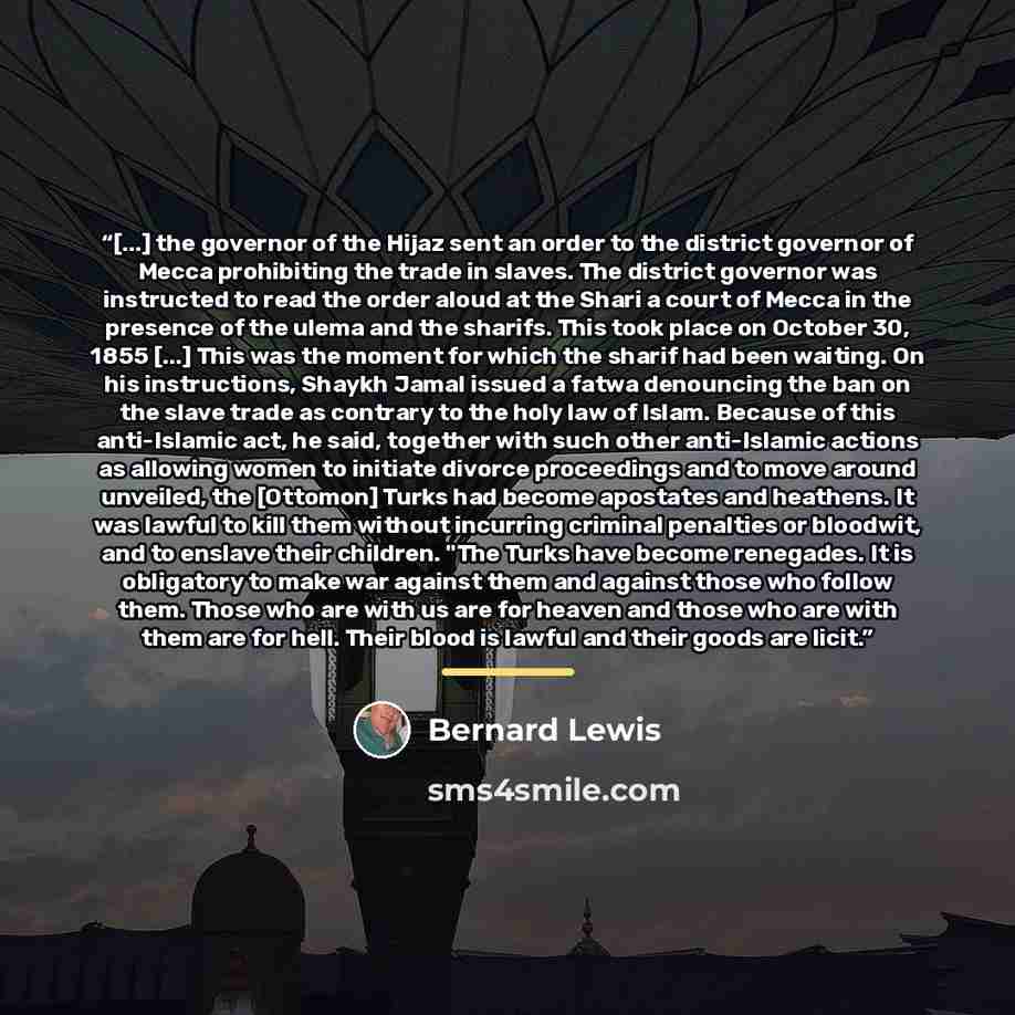 “[...] the governor of the Hijaz sent an order to the district governor of Mecca prohibiting the trade in slaves. The district governor was instructed to read the order aloud at the Shari a court of Mecca in the presence of the ulema and the sharifs. This took place on October 30, 1855 [...] This…” quote by Bernard Lewis