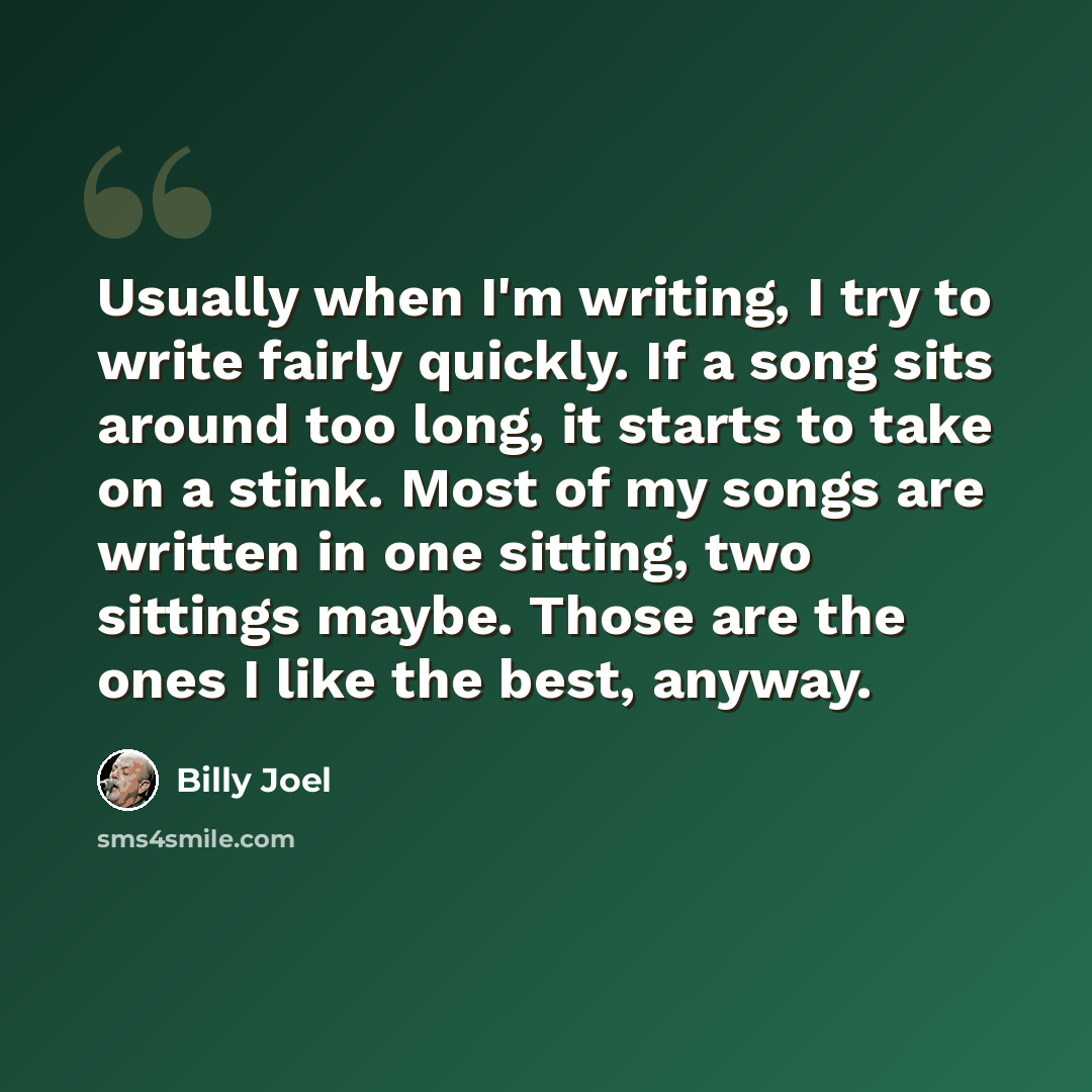 “Usually when I'm writing, I try to write fairly quickly. If a song sits around too long, it starts to take on a stink. Most of my songs are written in one sitting, two sittings maybe. Those are the ones I like the best, anyway.” quote by Billy Joel