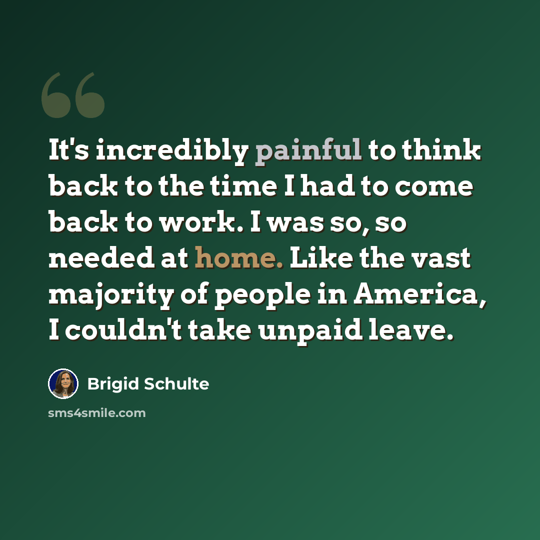 “It's incredibly painful to think back to the time I had to come back to work. I was so, so needed at home. Like the vast majority of people in America, I couldn't take unpaid leave.” quote by Brigid Schulte
