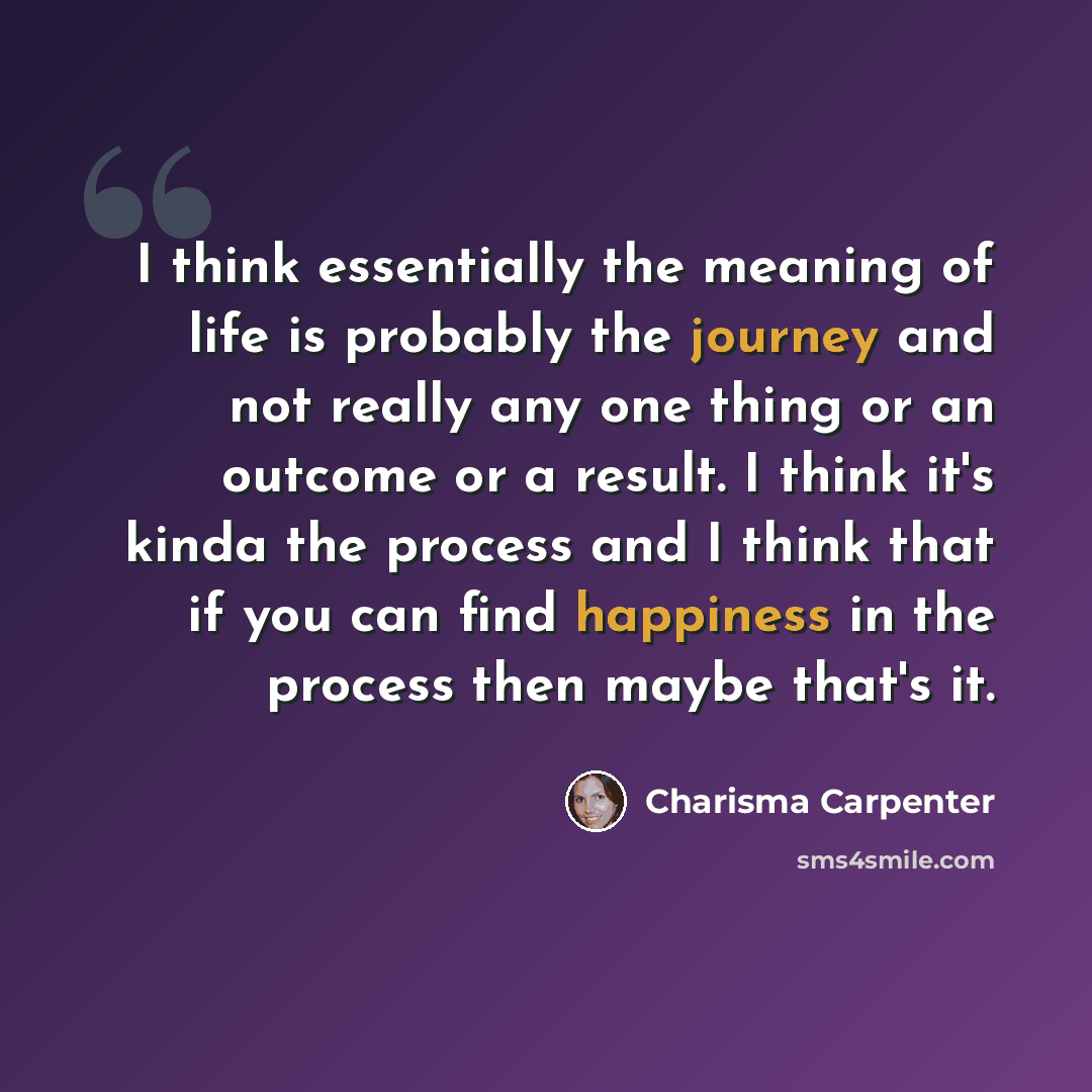 “I think essentially the meaning of life is probably the journey and not really any one thing or an outcome or a result. I think it's kinda the process and I think that if you can find happiness in the process then maybe that's it.” quote by Charisma Carpenter
