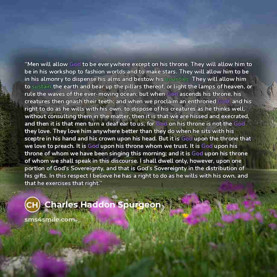 “Men will allow God to be everywhere except on his throne. They will allow him to be in his workshop to fashion worlds and to make stars. They will allow him to be in his almonry to dispense his alms and bestow his bounties. They will allow him to sustain the earth and bear up the pillars thereof…” quote by Charles Haddon Spurgeon