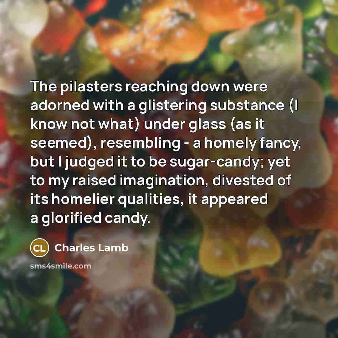 “The pilasters reaching down were adorned with a glistering substance (I know not what) under glass (as it seemed), resembling - a homely fancy, but I judged it to be sugar-candy; yet to my raised imagination, divested of its homelier qualities, it appeared a glorified candy.” quote by Charles Lamb