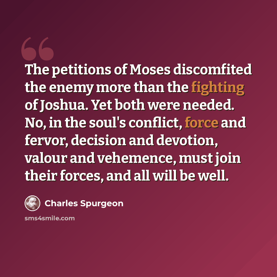 “The petitions of Moses discomfited the enemy more than the fighting of Joshua. Yet both were needed. No, in the soul's conflict, force and fervor, decision and devotion, valour and vehemence, must join their forces, and all will be well.” quote by Charles Spurgeon