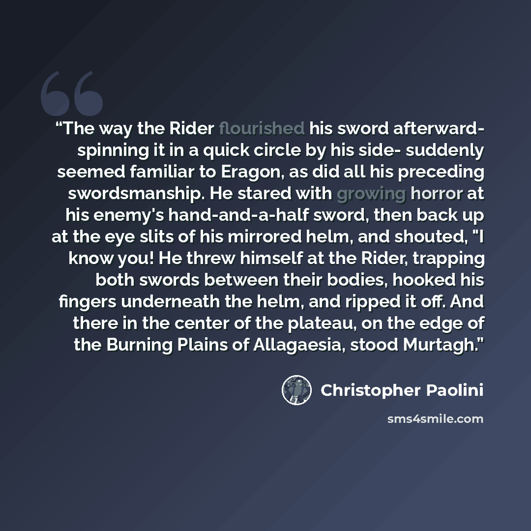 “The way the Rider flourished his sword afterward- spinning it in a quick circle by his side- suddenly seemed familiar to Eragon, as did all his preceding swordsmanship. He stared with growing horror at his enemy's hand-and-a-half sword, then back up at the eye slits of his mirrored helm, and…” quote by Christopher Paolini