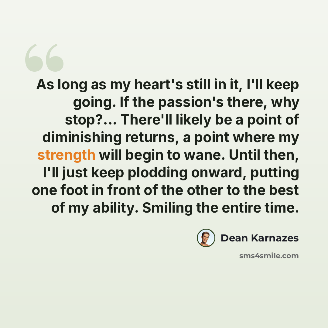 “As long as my heart's still in it, I'll keep going. If the passion's there, why stop?... There'll likely be a point of diminishing returns, a point where my strength will begin to wane. Until then, I'll just keep plodding onward, putting one foot in front of the other to the best of my ability…” quote by Dean Karnazes