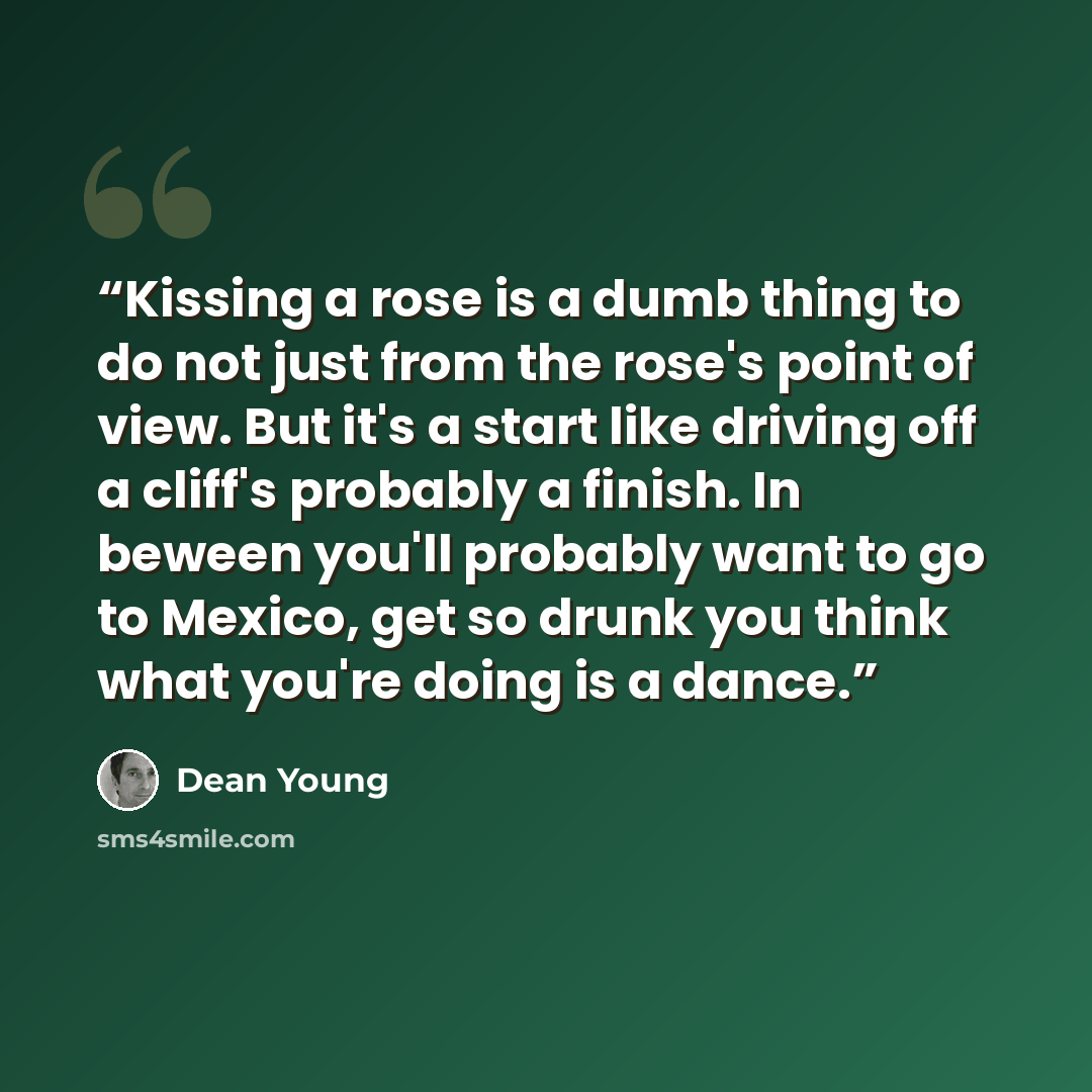 “Kissing a rose is a dumb thing to do not just from the rose's point of view. But it's a start like driving off a cliff's probably a finish. In beween you'll probably want to go to Mexico, get so drunk you think what you're doing is a dance.” quote by Dean Young