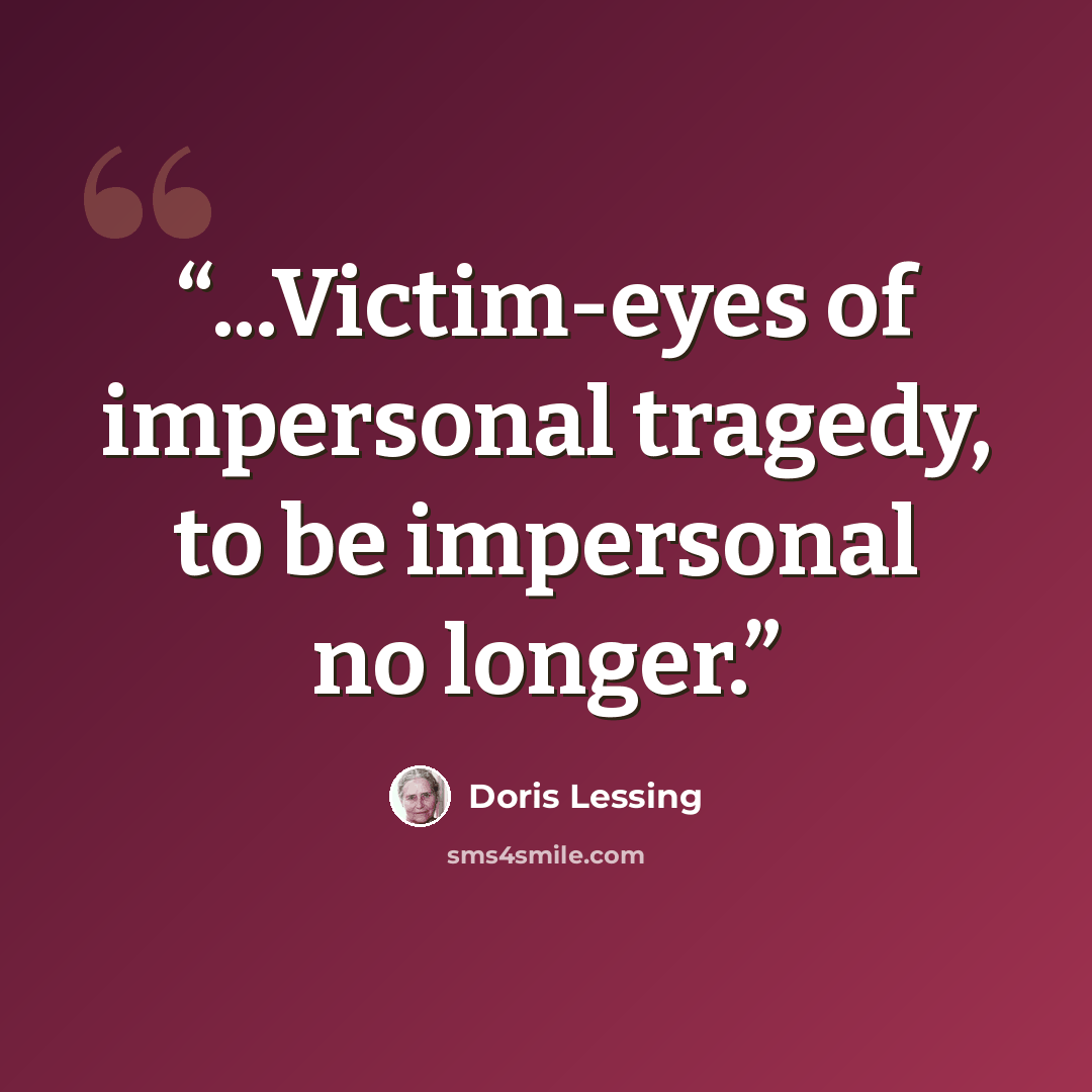 “...Victim-eyes of impersonal tragedy, to be impersonal no longer.” quote by Doris Lessing