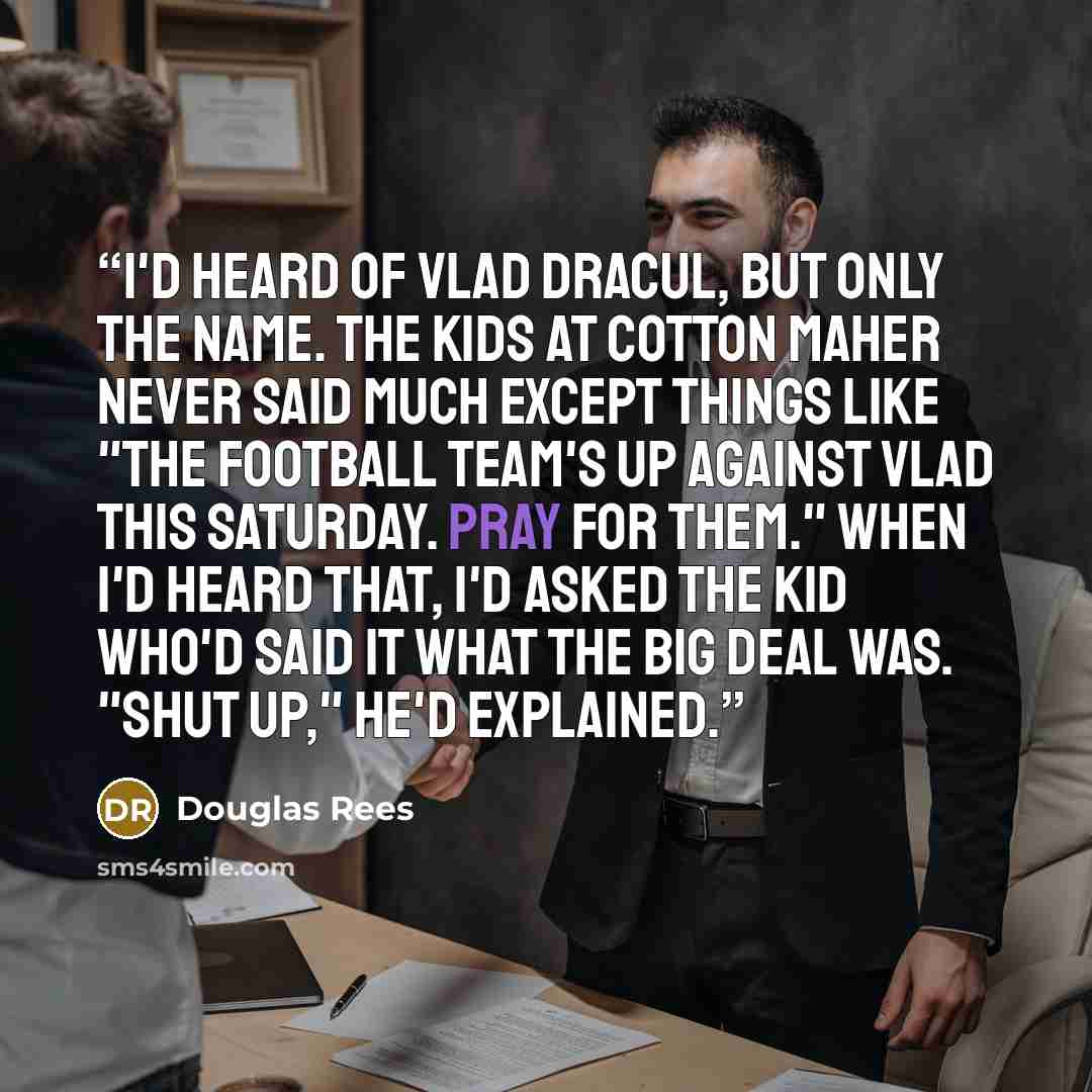 “I'd heard of Vlad Dracul, but only the name. The kids at Cotton Maher never said much except things like "The football team's up against Vlad this Saturday. Pray for them." When I'd heard that, I'd asked the kid who'd said it what the big deal was. "Shut up," he'd explained.” quote by Douglas Rees