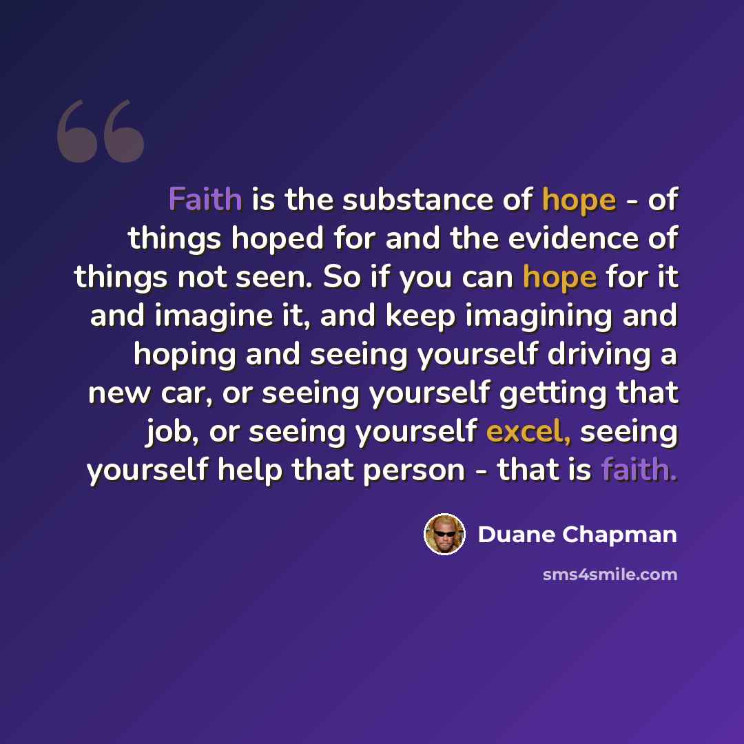 “Faith is the substance of hope - of things hoped for and the evidence of things not seen. So if you can hope for it and imagine it, and keep imagining and hoping and seeing yourself driving a new car, or seeing yourself getting that job, or seeing yourself excel, seeing yourself help that person…” quote by Duane Chapman