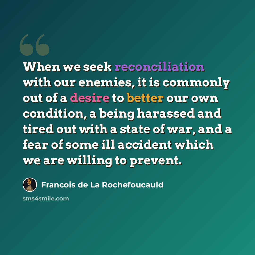 “When we seek reconciliation with our enemies, it is commonly out of a desire to better our own condition, a being harassed and tired out with a state of war, and a fear of some ill accident which we are willing to prevent.” quote by Francois de La Rochefoucauld