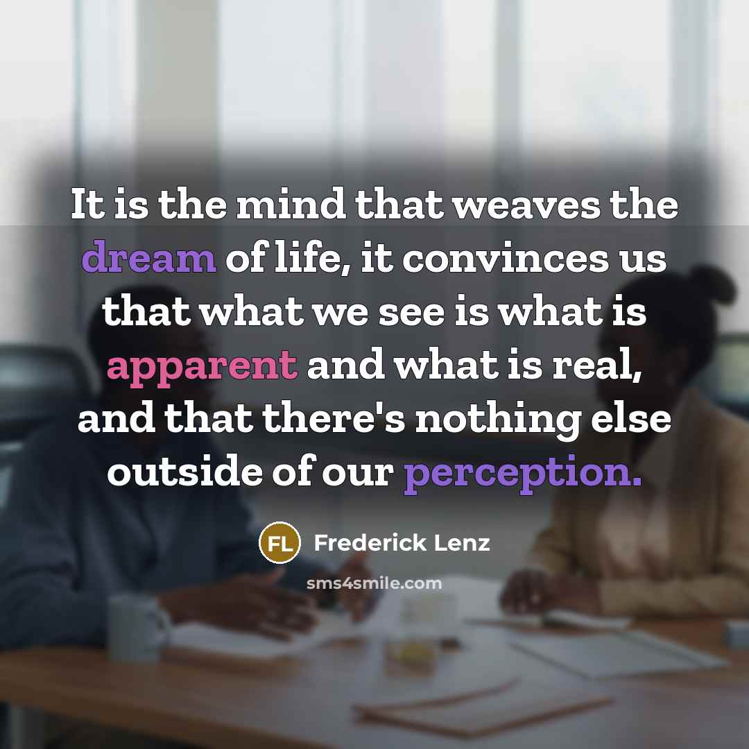 “It is the mind that weaves the dream of life, it convinces us that what we see is what is apparent and what is real, and that there's nothing else outside of our perception.” quote by Frederick Lenz